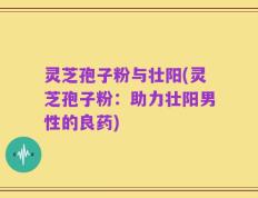 灵芝孢子粉与壮阳(灵芝孢子粉：助力壮阳男性的良药)