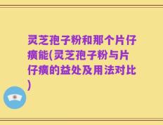 灵芝孢子粉和那个片仔癀能(灵芝孢子粉与片仔癀的益处及用法对比)