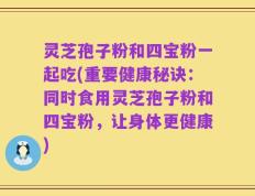 灵芝孢子粉和四宝粉一起吃(重要健康秘诀：同时食用灵芝孢子粉和四宝粉，让身体更健康)