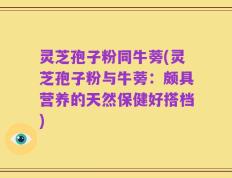 灵芝孢子粉同牛蒡(灵芝孢子粉与牛蒡：颇具营养的天然保健好搭档)
