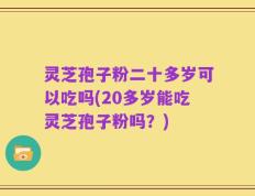 灵芝孢子粉二十多岁可以吃吗(20多岁能吃灵芝孢子粉吗？)