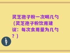 灵芝孢子粉一次喝几勺 (灵芝孢子粉饮用建议：每次食用量为几勺？)