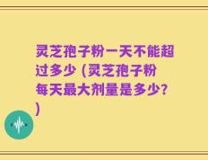 灵芝孢子粉一天不能超过多少 (灵芝孢子粉每天最大剂量是多少？)