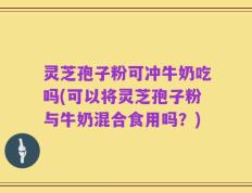 灵芝孢子粉可冲牛奶吃吗(可以将灵芝孢子粉与牛奶混合食用吗？)