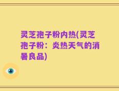 灵芝孢子粉内热(灵芝孢子粉：炎热天气的消暑良品)