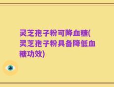 灵芝孢子粉可降血糖(灵芝孢子粉具备降低血糖功效)