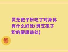 灵芝孢子粉吃了对身体有什么好处(灵芝孢子粉的健康益处)