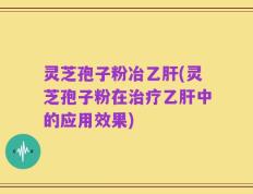 灵芝孢子粉冶乙肝(灵芝孢子粉在治疗乙肝中的应用效果)