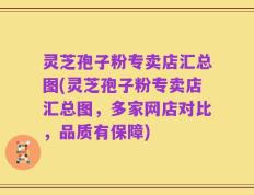 灵芝孢子粉专卖店汇总图(灵芝孢子粉专卖店汇总图，多家网店对比，品质有保障)