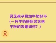 灵芝孢子粉加牛奶好不(一杯牛奶搭配灵芝孢子粉的效果如何？)