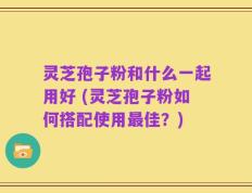 灵芝孢子粉和什么一起用好 (灵芝孢子粉如何搭配使用最佳？)