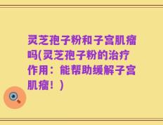 灵芝孢子粉和子宫肌瘤吗(灵芝孢子粉的治疗作用：能帮助缓解子宫肌瘤！)
