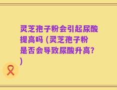 灵芝孢子粉会引起尿酸提高吗 (灵芝孢子粉是否会导致尿酸升高？)