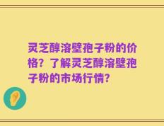 灵芝醇溶壁孢子粉的价格？了解灵芝醇溶壁孢子粉的市场行情？