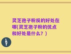 灵芝孢子粉反的好处在哪(灵芝孢子粉的优点和好处是什么？)