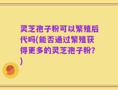 灵芝孢子粉可以繁殖后代吗(能否通过繁殖获得更多的灵芝孢子粉？)