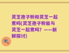 灵芝孢子粉和灵芝一起煮吗(灵芝孢子粉能与灵芝一起煮吗？——新鲜探讨)
