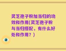 灵芝孢子粉加当归的功效和作用(灵芝孢子粉与当归搭配，有什么好处和作用？)