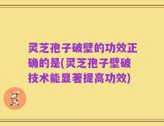 灵芝孢子破壁的功效正确的是(灵芝孢子壁破技术能显著提高功效)