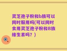 灵芝孢子粉和b族可以同时服用吗(可以同时食用灵芝孢子粉和B族维生素吗？)