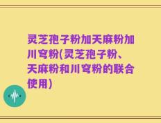 灵芝孢子粉加天麻粉加川穹粉(灵芝孢子粉、天麻粉和川穹粉的联合使用)