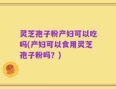 灵芝孢子粉产妇可以吃吗(产妇可以食用灵芝孢子粉吗？)