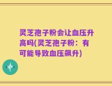 灵芝孢子粉会让血压升高吗(灵芝孢子粉：有可能导致血压飙升)