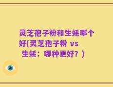 灵芝孢子粉和生蚝哪个好(灵芝孢子粉 vs 生蚝：哪种更好？)