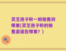 灵芝孢子粉一般销售到哪里(灵芝孢子粉的销售渠道在哪里？)