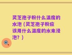灵芝孢子粉什么温度的水泡 (灵芝孢子粉应该用什么温度的水来浸泡？)