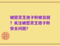 破壁灵芝孢子粉被召回？关注破壁灵芝孢子粉安全问题？