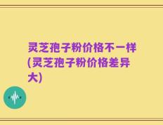 灵芝孢子粉价格不一样(灵芝孢子粉价格差异大)