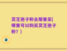 灵芝孢子粉去那里买(哪里可以购买灵芝孢子粉？)