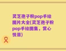 灵芝孢子粉pop手绘图片大全(灵芝孢子粉pop手绘图集，赏心悦目)