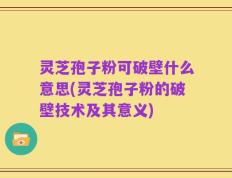 灵芝孢子粉可破壁什么意思(灵芝孢子粉的破壁技术及其意义)