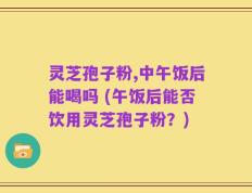 灵芝孢子粉,中午饭后能喝吗 (午饭后能否饮用灵芝孢子粉？)
