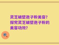 灵芝破壁孢子粉美容？探究灵芝破壁孢子粉的美容功效？