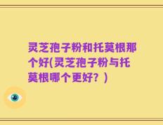 灵芝孢子粉和托莫根那个好(灵芝孢子粉与托莫根哪个更好？)