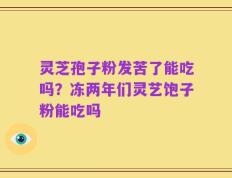 灵芝孢子粉发苦了能吃吗？冻两年们灵艺饱子粉能吃吗