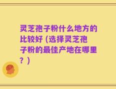 灵芝孢子粉什么地方的比较好 (选择灵芝孢子粉的最佳产地在哪里？)