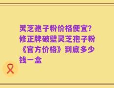 灵芝孢子粉价格便宜？修正牌破壁灵芝孢子粉《官方价格》到底多少钱一盒