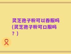 灵芝孢子粉可以吞服吗(灵芝孢子粉可口服吗？)