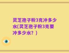 灵芝孢子粉3克冲多少水(灵芝孢子粉3克要冲多少水？)
