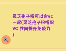 灵芝孢子粉可以盒vc一起(灵芝孢子粉搭配VC 共同提升免疫力)