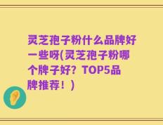 灵芝孢子粉什么品牌好一些呀(灵芝孢子粉哪个牌子好？TOP5品牌推荐！)