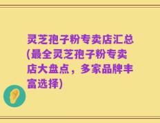 灵芝孢子粉专卖店汇总(最全灵芝孢子粉专卖店大盘点，多家品牌丰富选择)