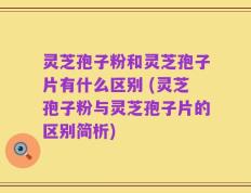 灵芝孢子粉和灵芝孢子片有什么区别 (灵芝孢子粉与灵芝孢子片的区别简析)