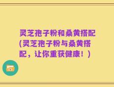 灵芝孢子粉和桑黄搭配(灵芝孢子粉与桑黄搭配，让你重获健康！)