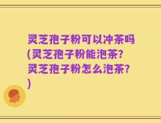灵芝孢子粉可以冲茶吗(灵芝孢子粉能泡茶？灵芝孢子粉怎么泡茶？)