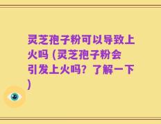 灵芝孢子粉可以导致上火吗 (灵芝孢子粉会引发上火吗？了解一下)